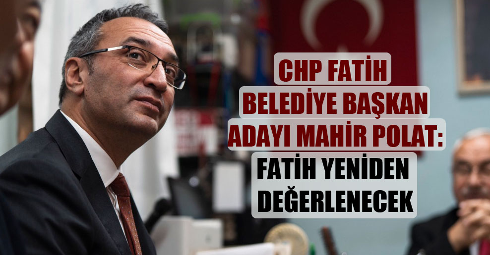 CHP Fatih belediye başkan adayı Mahir Polat: Fatih yeniden değerlenecek