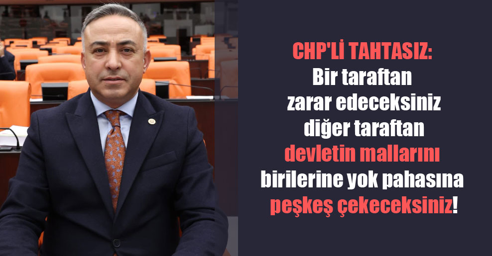 CHP’li Tahtasız: Bir taraftan zarar edeceksiniz diğer taraftan devletin mallarını birilerine yok pahasına peşkeş çekeceksiniz!