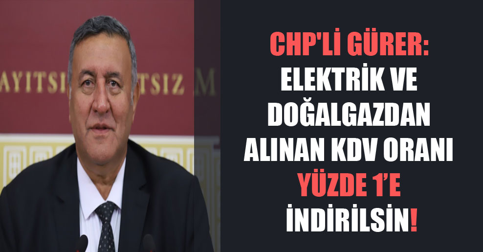 CHP’li Gürer: Elektrik ve doğalgazdan alınan KDV oranı yüzde 1’e indirilsin!