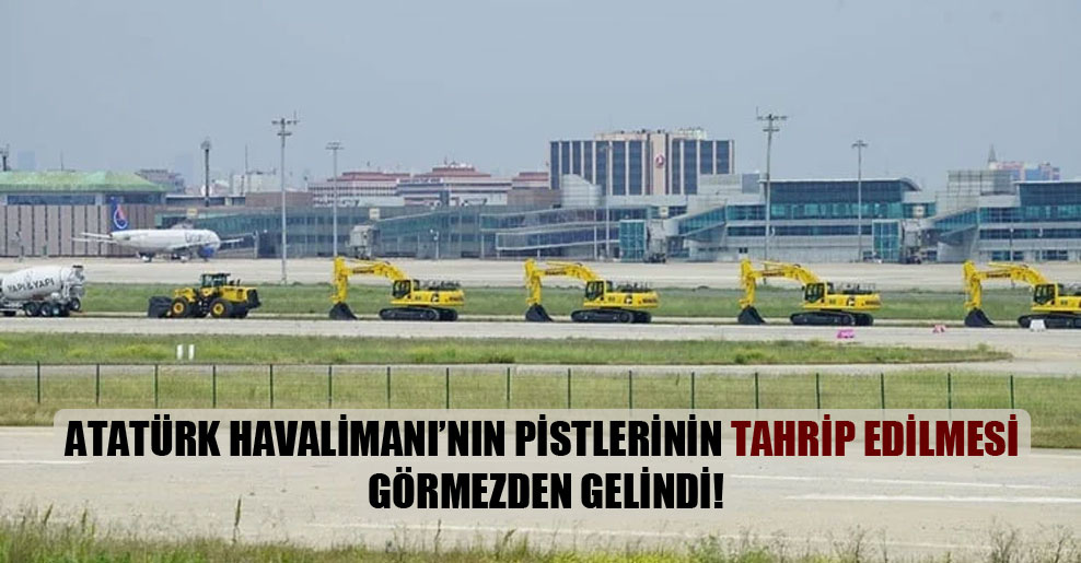 Atatürk Havalimanı’nın pistlerinin tahrip edilmesi görmezden gelindi!