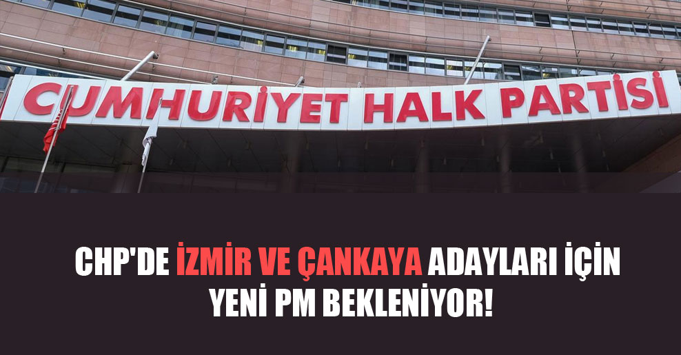 CHP’de İzmir ve Çankaya adayları için yeni PM bekleniyor!