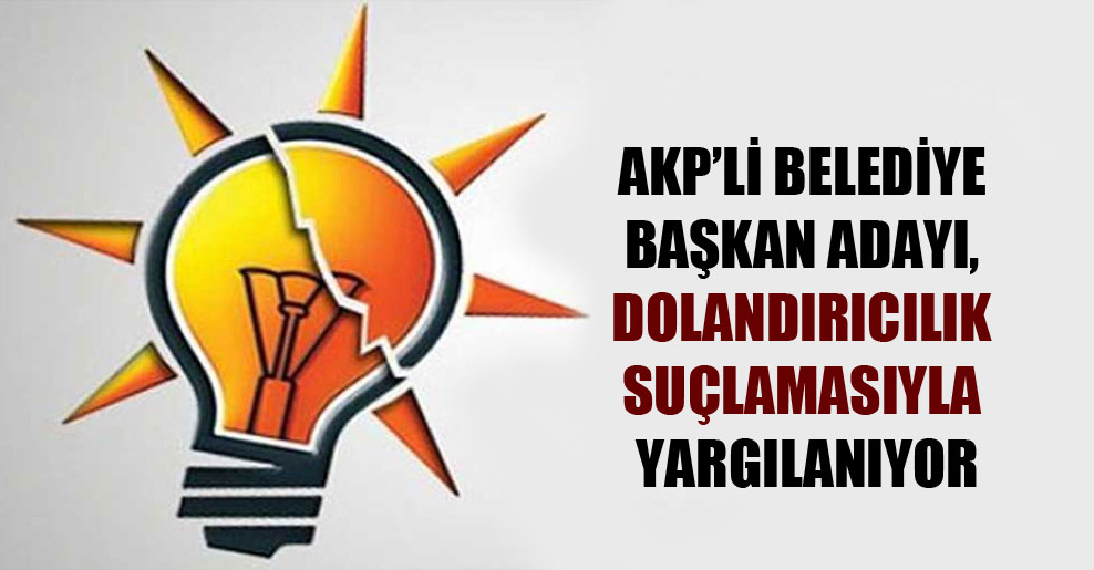 AKP’li belediye başkan adayı, dolandırıcılık suçlamasıyla yargılanıyor