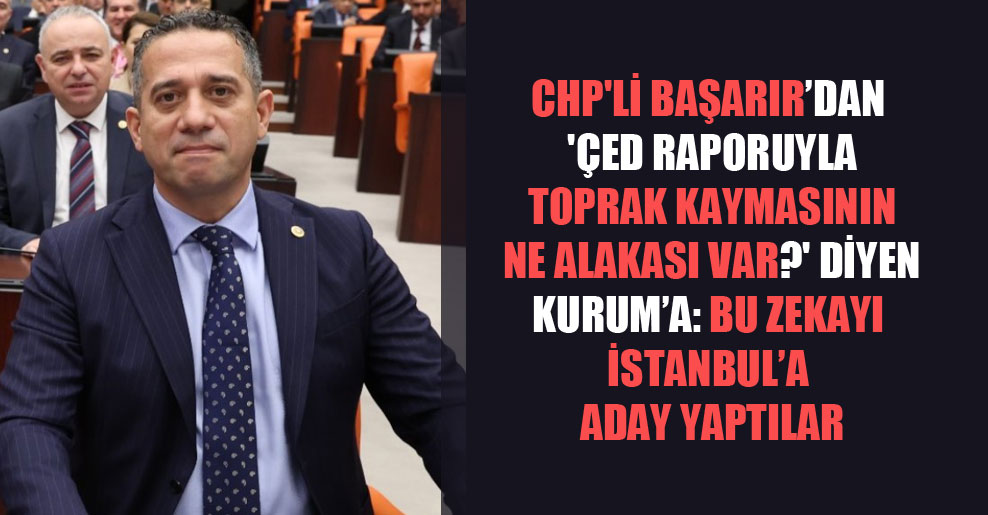 CHP’li Başarır’dan ‘ÇED raporuyla toprak kaymasının ne alakası var?’ diyen Kurum’a: Bu zekayı İstanbul’a aday yaptılar