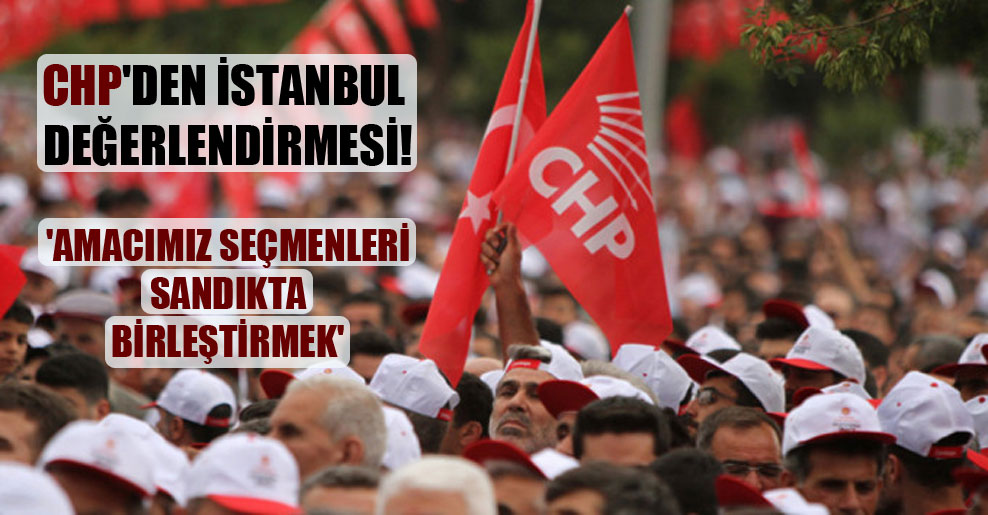 CHP’den İstanbul değerlendirmesi! ‘Amacımız seçmenleri sandıkta birleştirmek’