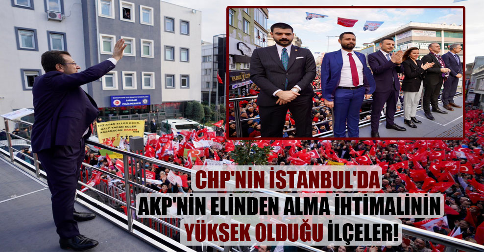 CHP’nin İstanbul’da AKP’nin elinden alma ihtimalinin yüksek olduğu ilçeler!