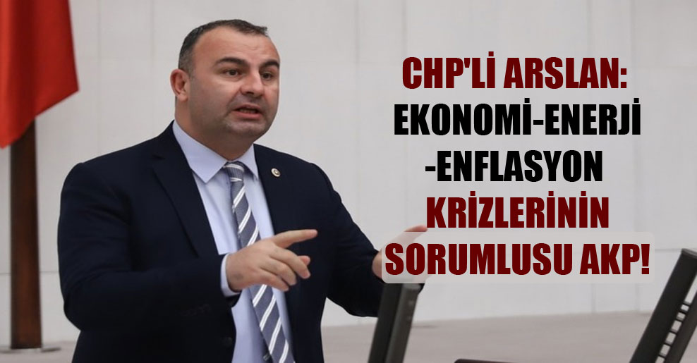 CHP’li Arslan: Ekonomi-enerji-enflasyon krizlerinin sorumlusu AKP!