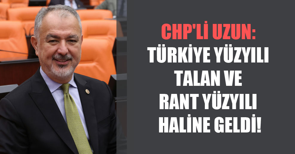 CHP’li Uzun: Türkiye Yüzyılı Talan ve Rant Yüzyılı haline geldi!