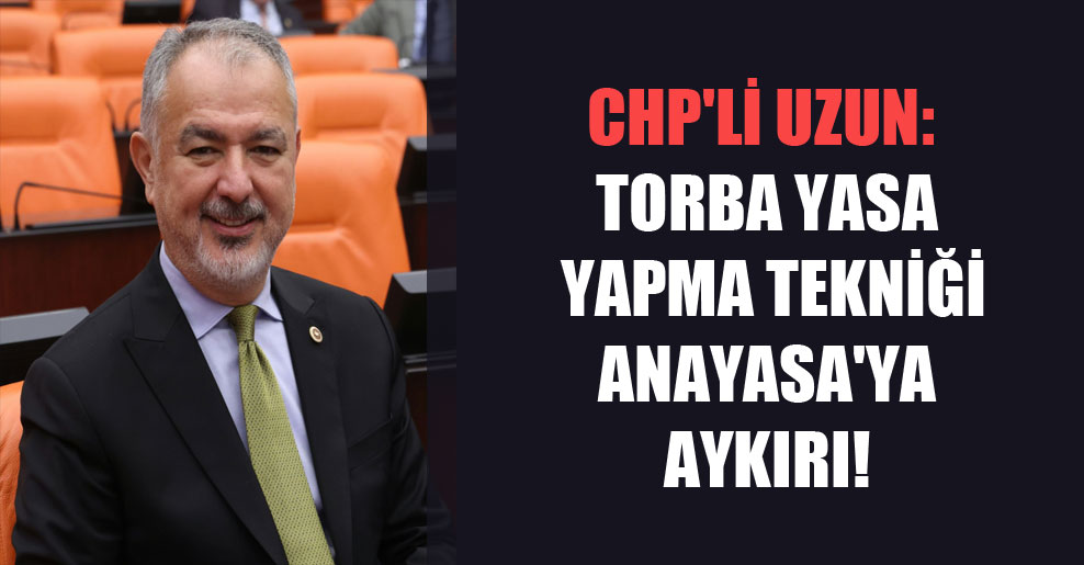 CHP’li Uzun: Torba Yasa yapma tekniği Anayasa’ya aykırı!
