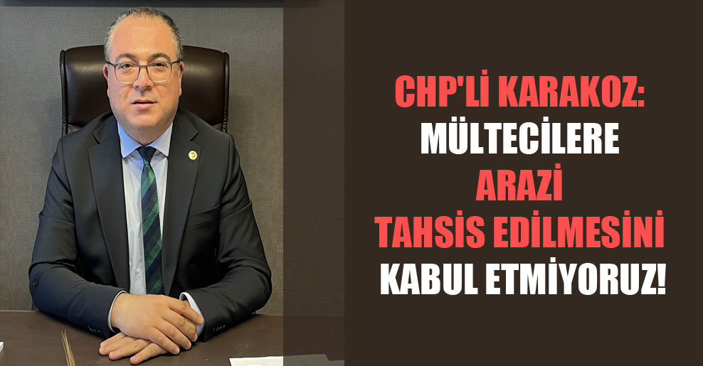 CHP’li Karakoz: Mültecilere arazi tahsis edilmesini kabul etmiyoruz!