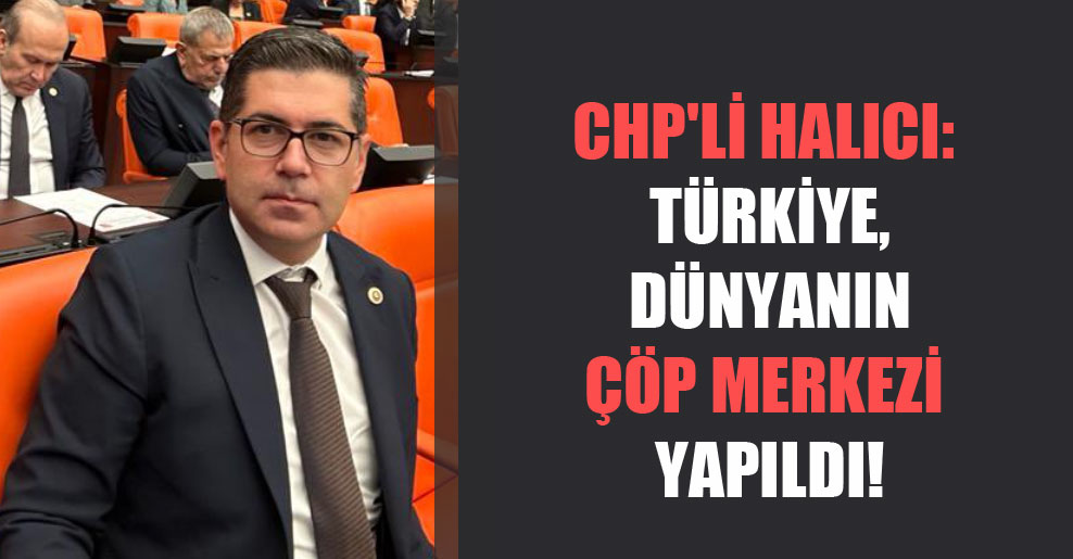 CHP’li Halıcı: Türkiye, dünyanın çöp merkezi yapıldı!