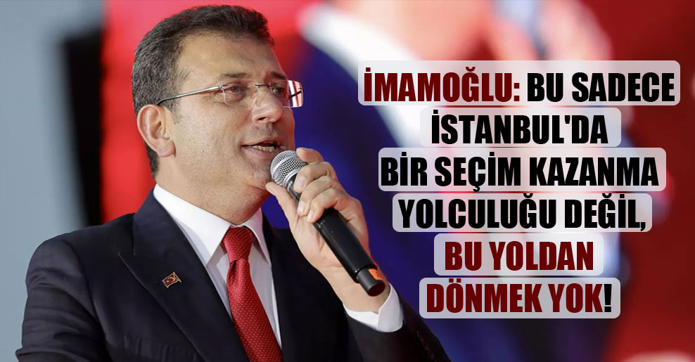 İmamoğlu: Bu sadece İstanbul’da bir seçim kazanma yolculuğu değil, bu yoldan dönmek yok!