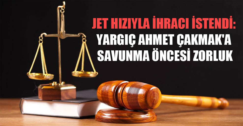 Jet hızıyla ihracı istendi: Yargıç Ahmet Çakmak’a savunma öncesi zorluk
