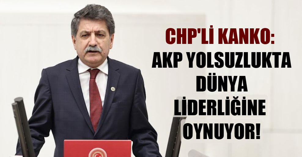 CHP’li Kanko: AKP yolsuzlukta dünya liderliğine oynuyor!