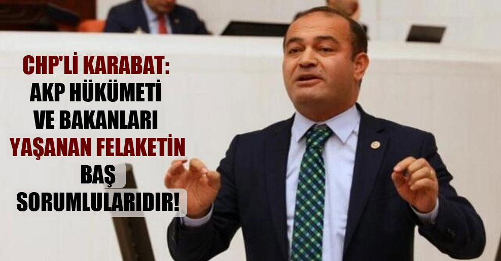 CHP’li Karabat: AKP hükümeti ve bakanları yaşanan felaketin baş sorumlularıdır!