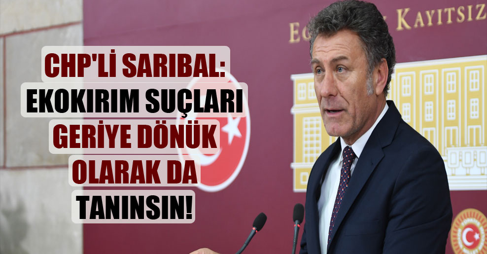 CHP’li Sarıbal: Ekokırım Suçları geriye dönük olarak da tanınsın!