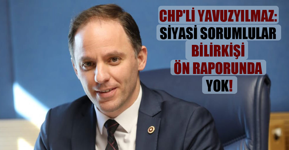 CHP’li Yavuzyılmaz: Siyasi sorumlular bilirkişi ön raporunda yok!