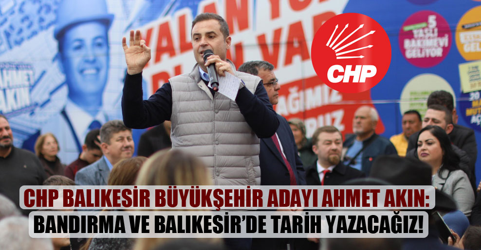 CHP Balıkesir Büyükşehir adayı Ahmet Akın: Bandırma ve Balıkesir’de tarih yazacağız!