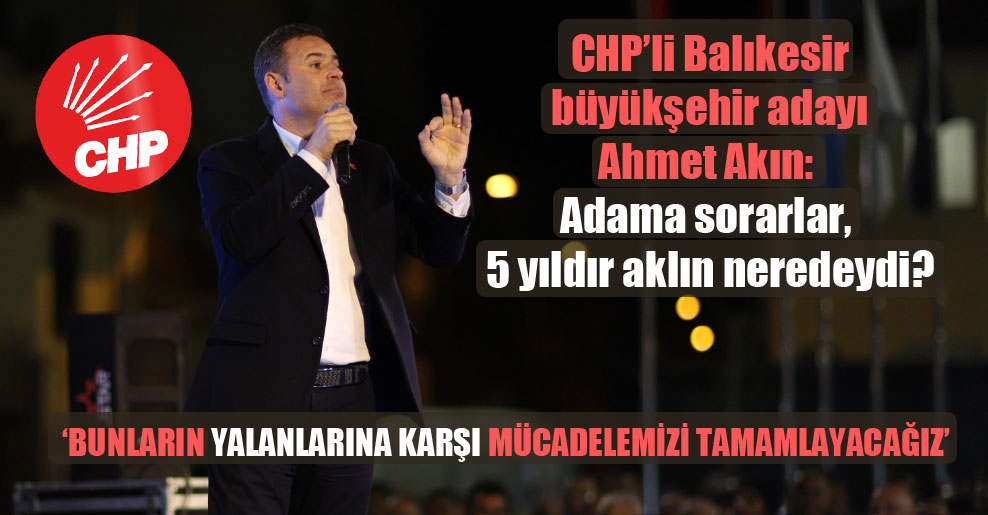 CHP’li Balıkesir büyükşehir adayı Ahmet Akın: Adama sorarlar, 5 yıldır aklın neredeydi?