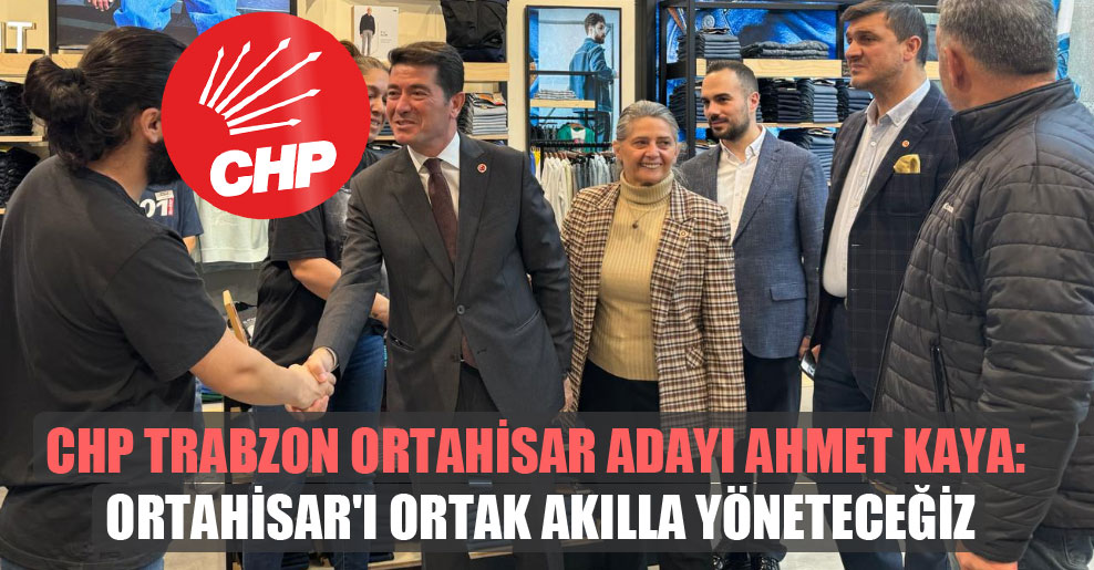 CHP Trabzon Ortahisar adayı Ahmet Kaya: Ortahisar’ı ortak akılla yöneteceğiz