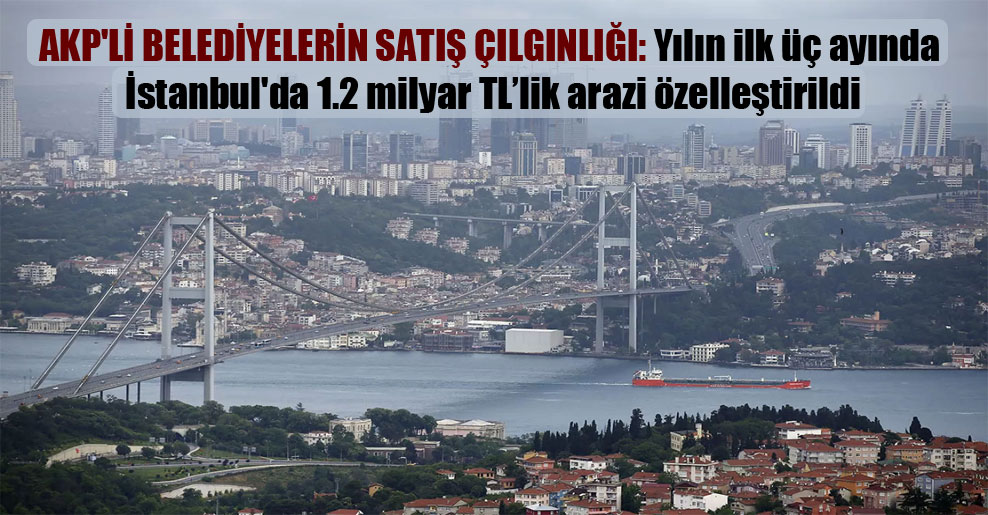 AKP’li belediyelerin satış çılgınlığı: Yılın ilk üç ayında İstanbul’da 1.2 milyar TL’lik arazi özelleştirildi