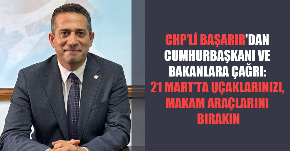 CHP’li Başarır’dan Cumhurbaşkanı ve bakanlara çağrı: 21 Mart’ta uçaklarınızı, makam araçlarını bırakın