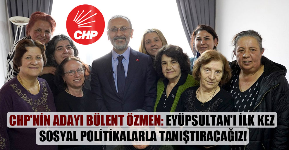 CHP’nin adayı Bülent Özmen: Eyüpsultan’ı ilk kez sosyal politikalarla tanıştıracağız!
