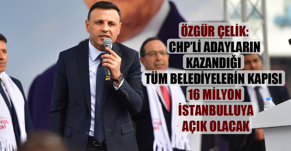 Özgür Çelik: CHP’li adayların kazandığı tüm belediyelerin kapısı 16 milyon İstanbulluya açık olacak