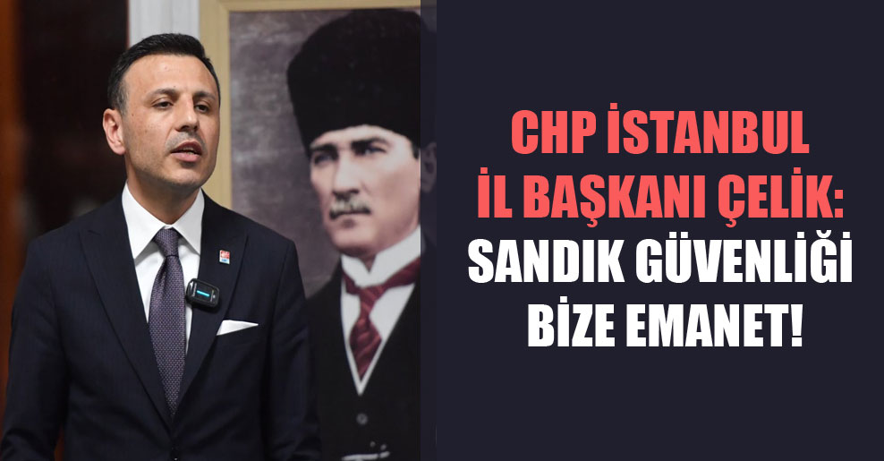 CHP İstanbul İl Başkanı Çelik: Sandık güvenliği bize emanet!