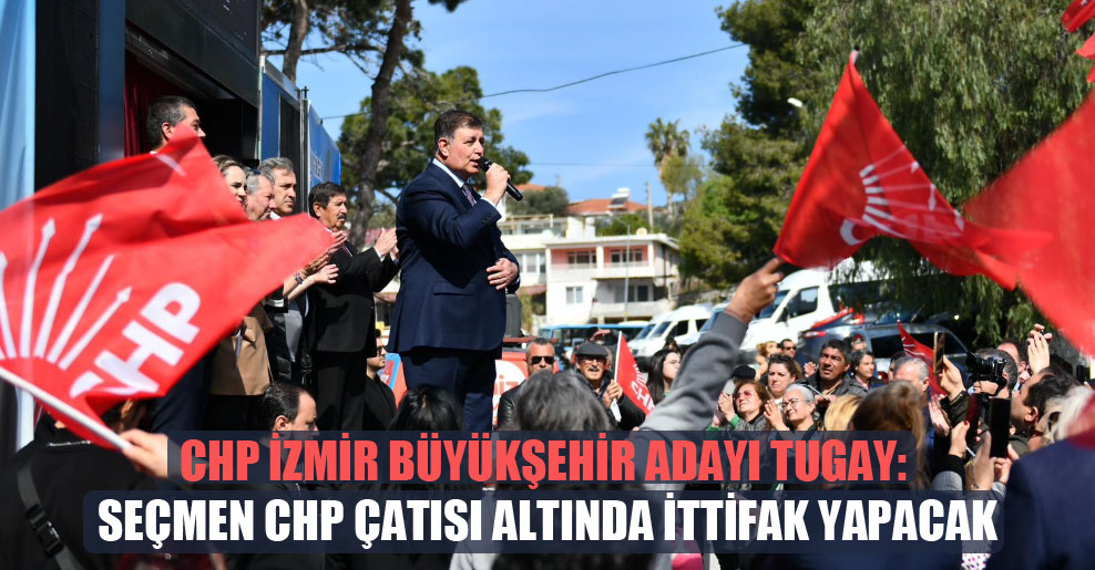 CHP İzmir Büyükşehir adayı Tugay: Seçmen CHP çatısı altında ittifak yapacak