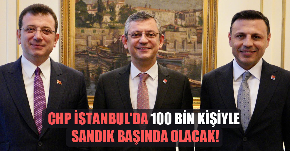 CHP İstanbul’da 100 bin kişiyle sandık başında olacak!