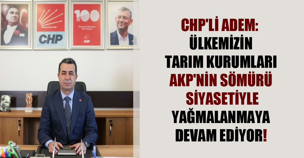 CHP’li Adem: Ülkemizin tarım kurumları AKP’nin sömürü siyasetiyle yağmalanmaya devam ediyor!