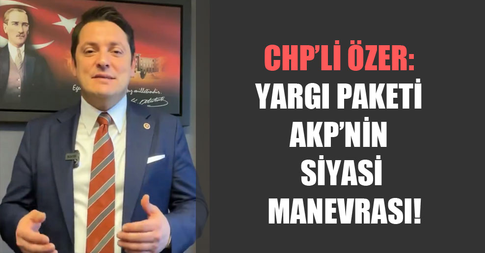 CHP’li Özer: Yargı paketi AKP’nin siyasi manevrası!