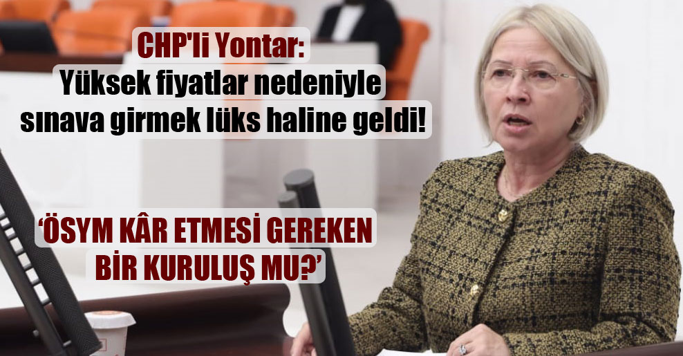 CHP’li Yontar: Yüksek fiyatlar nedeniyle sınava girmek lüks haline geldi!