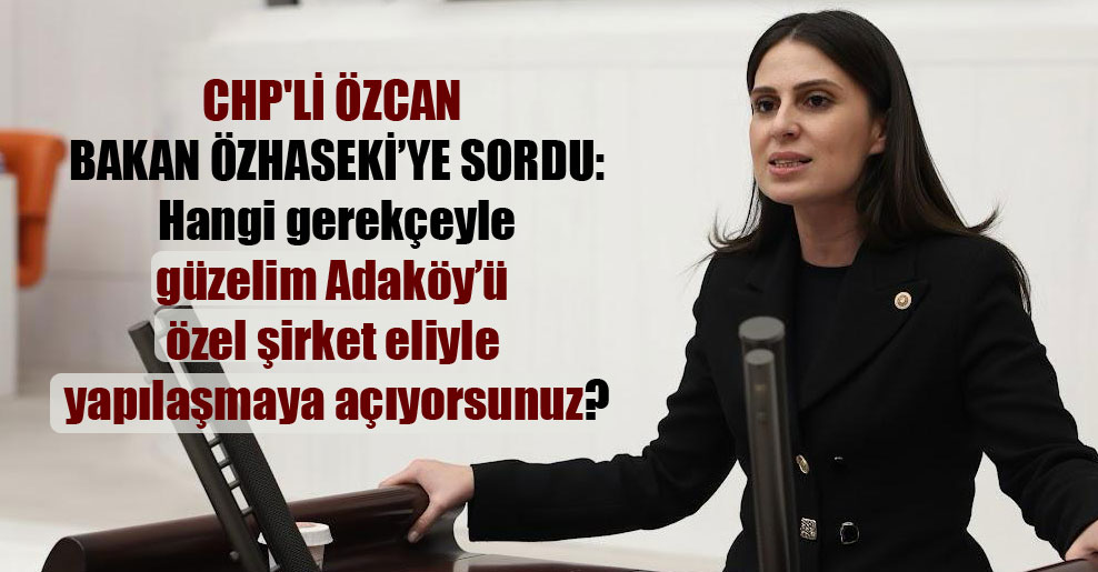 CHP’li Özcan Bakan Özhaseki’ye sordu: Hangi gerekçeyle güzelim Adaköy’ü özel şirket eliyle yapılaşmaya açıyorsunuz?