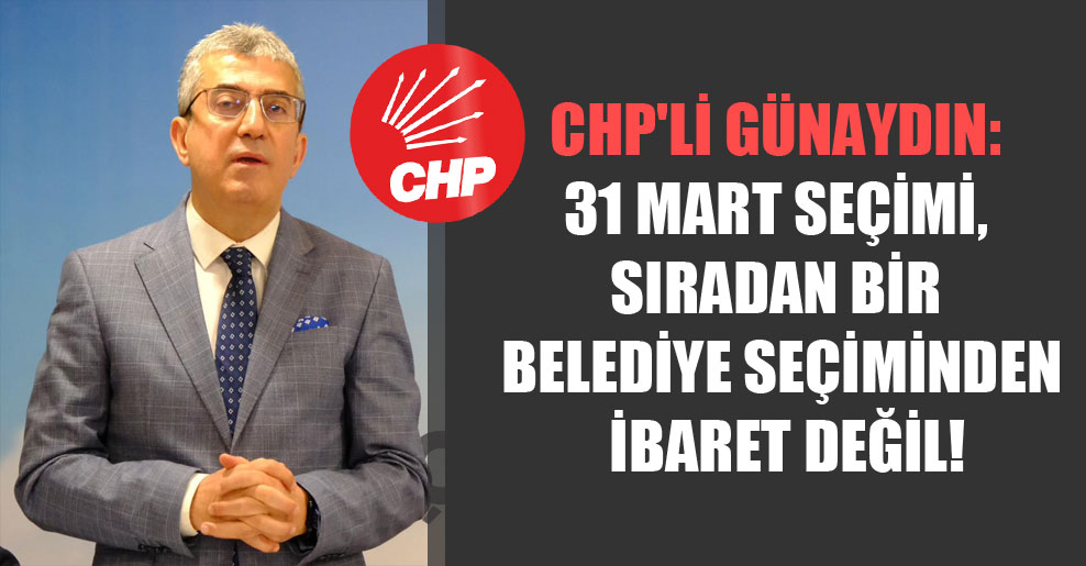 CHP’li Günaydın: 31 Mart seçimi, sıradan bir belediye seçiminden ibaret değil!