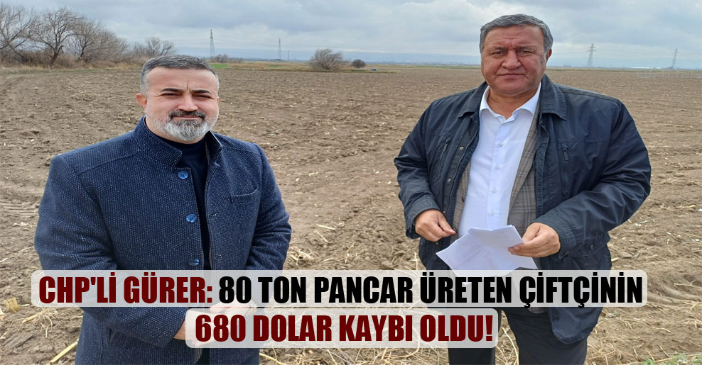CHP’li Gürer: 80 ton pancar üreten çiftçinin 680 dolar kaybı oldu!