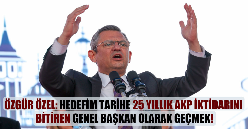 Özgür Özel: Hedefim tarihe 25 yıllık AKP iktidarını bitiren Genel Başkan olarak geçmek!