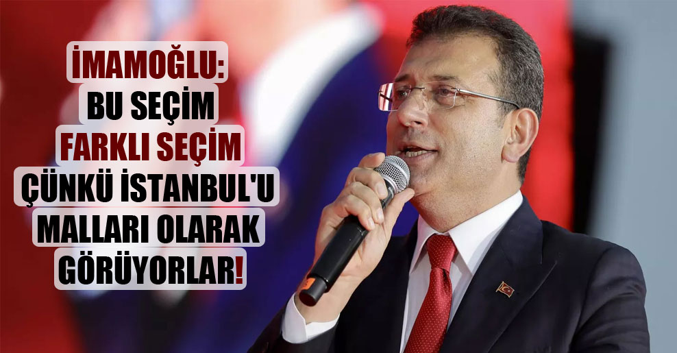 İmamoğlu: Bu seçim farklı seçim çünkü İstanbul’u malları olarak görüyorlar!