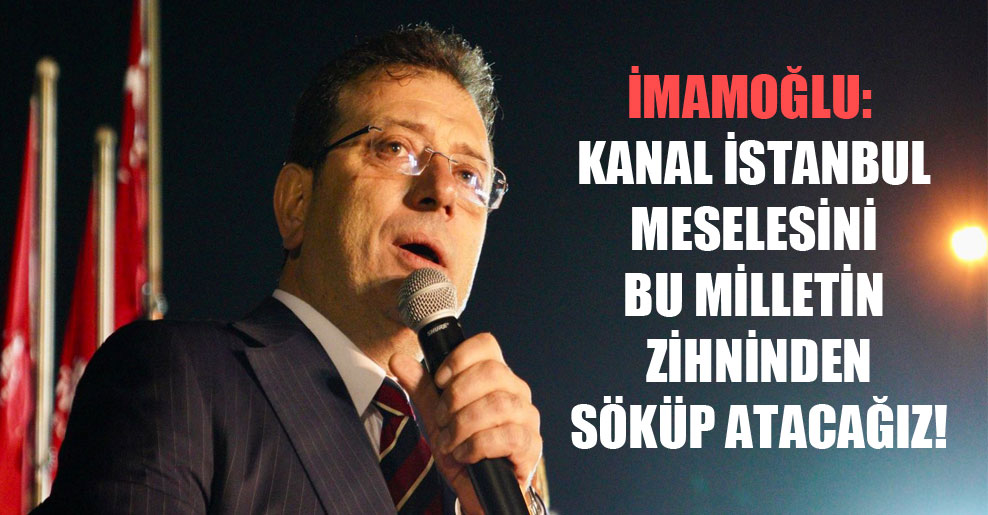 İmamoğlu: Kanal İstanbul meselesini bu milletin zihninden söküp atacağız!