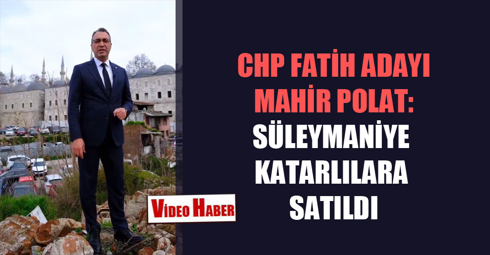 CHP Fatih adayı Mahir Polat: Süleymaniye Katarlılara satıldı