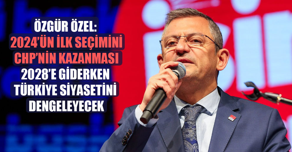 Özgür Özel: 2024’ün ilk seçimini CHP’nin kazanması 2028’e giderken Türkiye siyasetini dengeleyecek