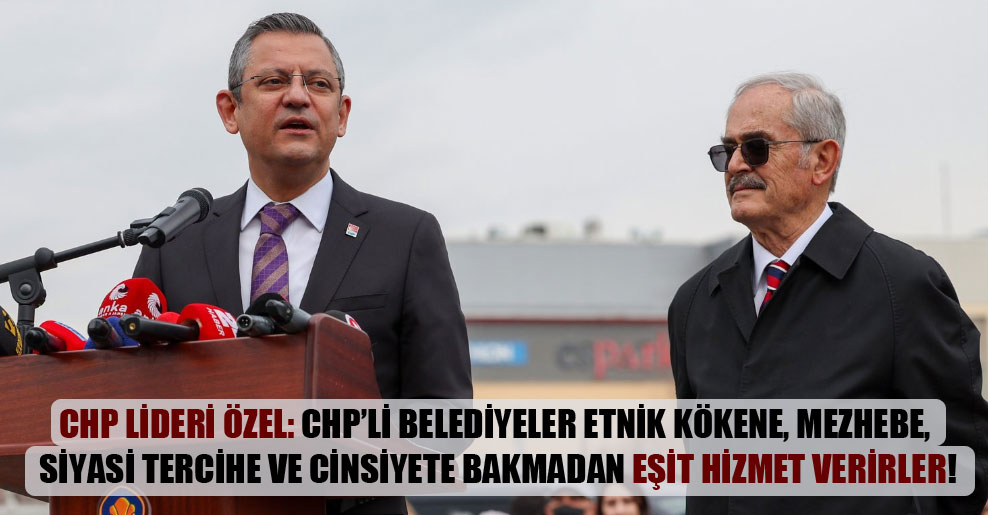 CHP lideri Özel: CHP’li belediyeler etnik kökene, mezhebe, siyasi tercihe ve cinsiyete bakmadan eşit hizmet verirler!