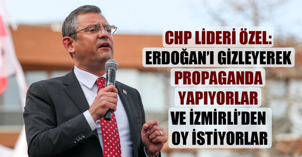 CHP Lideri Özel: Erdoğan’ı gizleyerek propaganda yapıyorlar ve İzmirli’den oy istiyorlar