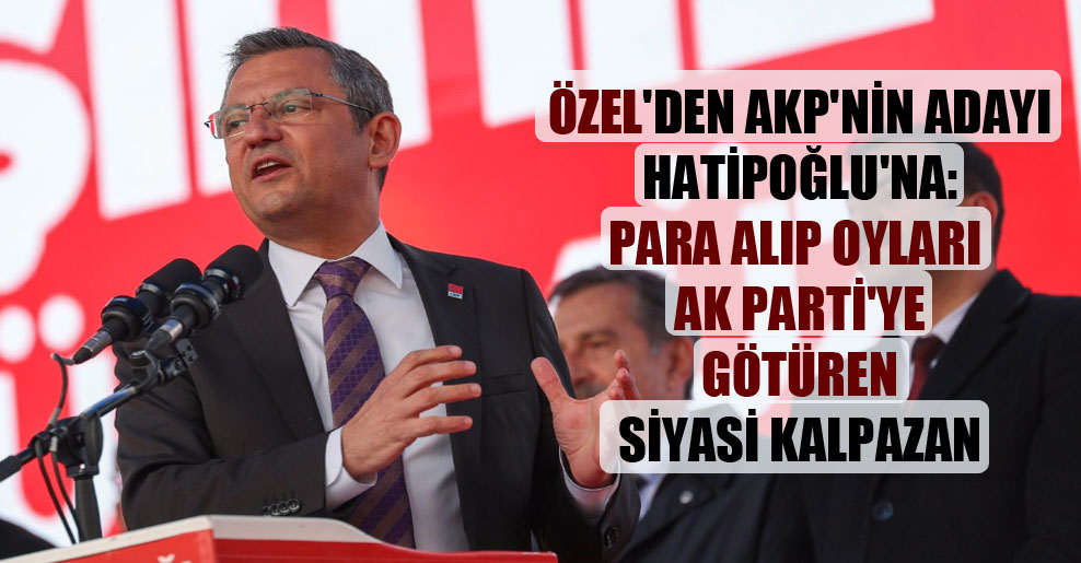 Özel’den AKP’nin adayı Hatipoğlu’na: Para alıp oyları AK Parti’ye götüren siyasi kalpazan