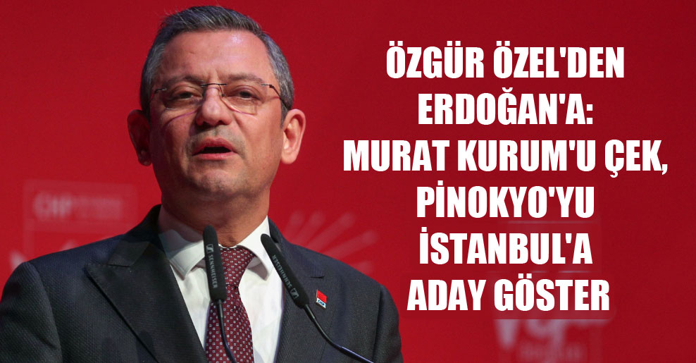 Özgür Özel’den Erdoğan’a: Murat Kurum’u çek, Pinokyo’yu İstanbul’a aday göster