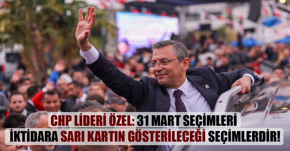 CHP Lideri Özel: 31 Mart seçimleri iktidara sarı kartın gösterileceği seçimlerdir!