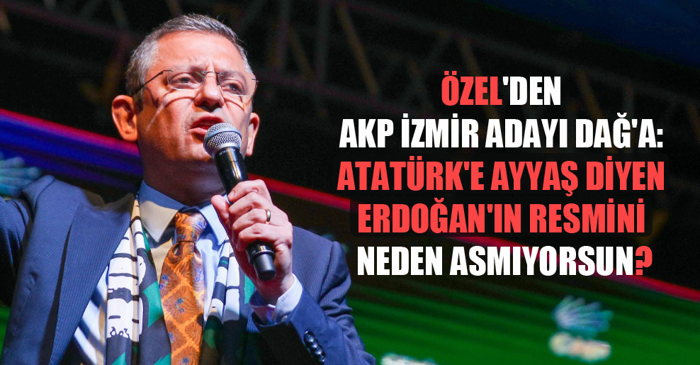 Özel’den AKP İzmir adayı Dağ’a: Atatürk’e ayyaş diyen Erdoğan’ın resmini neden asmıyorsun?