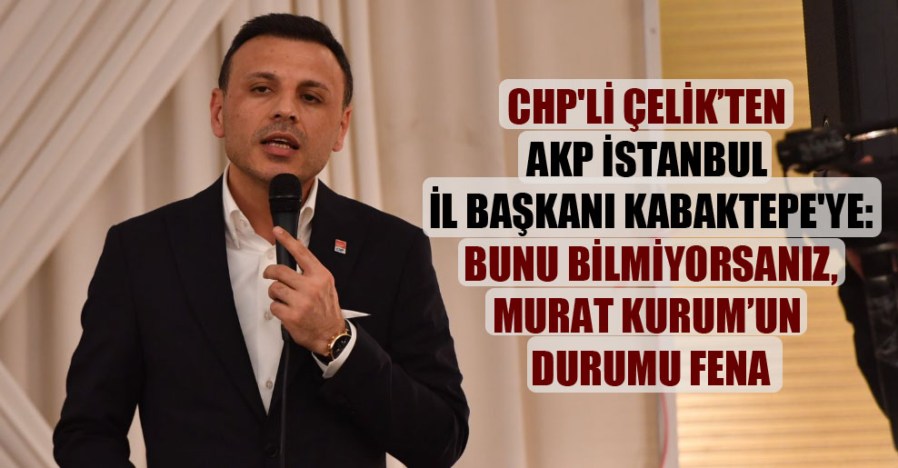 CHP’li Çelik’ten AKP İstanbul İl Başkanı Kabaktepe’ye: Bunu bilmiyorsanız, Murat Kurum’un durumu fena