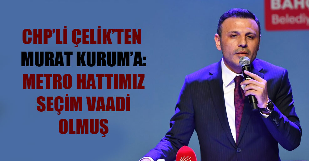CHP’li Çelik’ten Murat Kurum’a: Metro hattımız seçim vaadi olmuş
