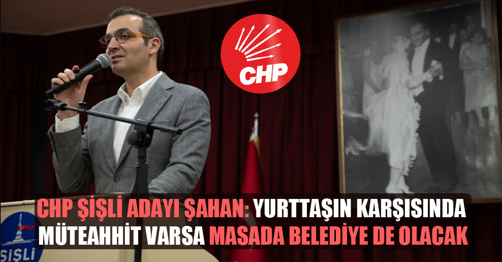 CHP Şişli adayı Şahan: Yurttaşın karşısında müteahhit varsa masada belediye de olacak